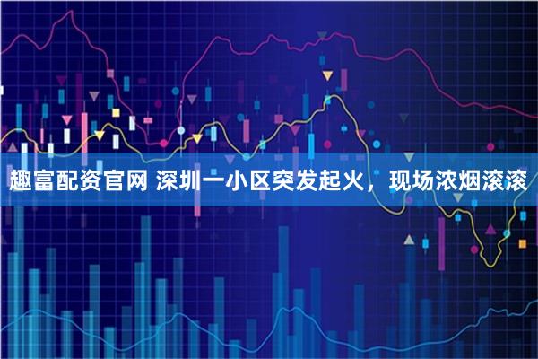趣富配资官网 深圳一小区突发起火，现场浓烟滚滚