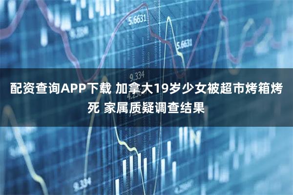 配资查询APP下载 加拿大19岁少女被超市烤箱烤死 家属质疑调查结果