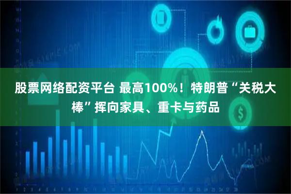 股票网络配资平台 最高100%！特朗普“关税大棒”挥向家具、重卡与药品